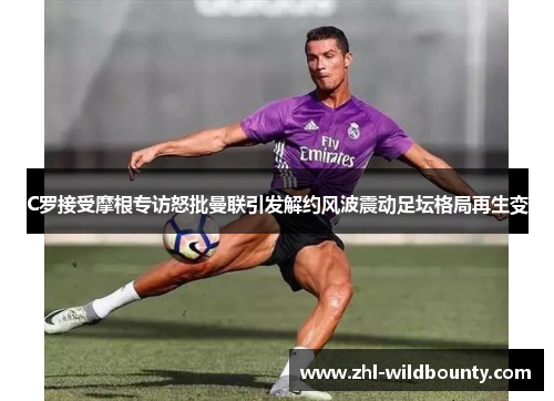 C罗接受摩根专访怒批曼联引发解约风波震动足坛格局再生变