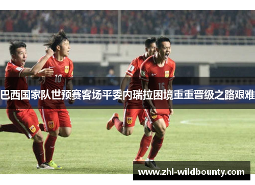 巴西国家队世预赛客场平委内瑞拉困境重重晋级之路艰难 巴西国家队世预赛客场平委内瑞拉困境重重晋级之路艰难