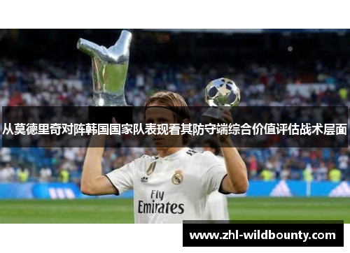 从莫德里奇对阵韩国国家队表现看其防守端综合价值评估战术层面 从莫德里奇对阵韩国国家队表现看其防守端综合价值评估战术层面