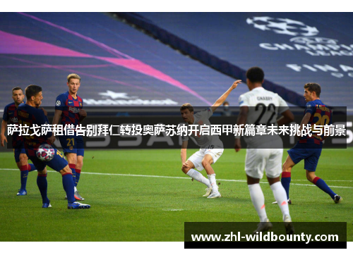 萨拉戈萨租借告别拜仁转投奥萨苏纳开启西甲新篇章未来挑战与前景 萨拉戈萨租借告别拜仁转投奥萨苏纳开启西甲新篇章未来挑战与前景